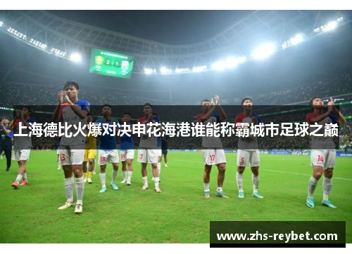 上海德比火爆对决申花海港谁能称霸城市足球之巅