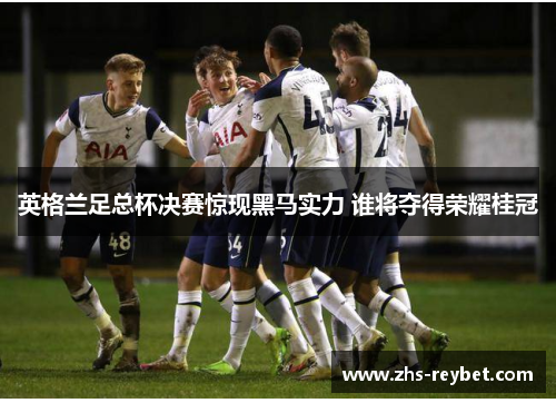 英格兰足总杯决赛惊现黑马实力 谁将夺得荣耀桂冠 英格兰足总杯决赛惊现黑马实力 谁将夺得荣耀桂冠