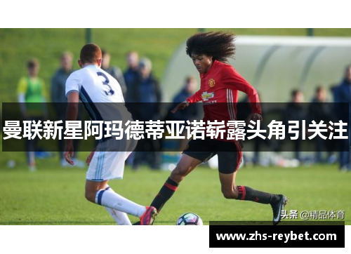 曼联新星阿玛德蒂亚诺崭露头角引关注 曼联新星阿玛德蒂亚诺崭露头角引关注