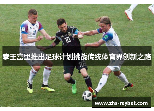 拳王富里推出足球计划挑战传统体育界创新之路