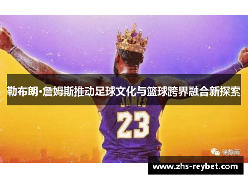 勒布朗·詹姆斯推动足球文化与篮球跨界融合新探索 勒布朗·詹姆斯推动足球文化与篮球跨界融合新探索